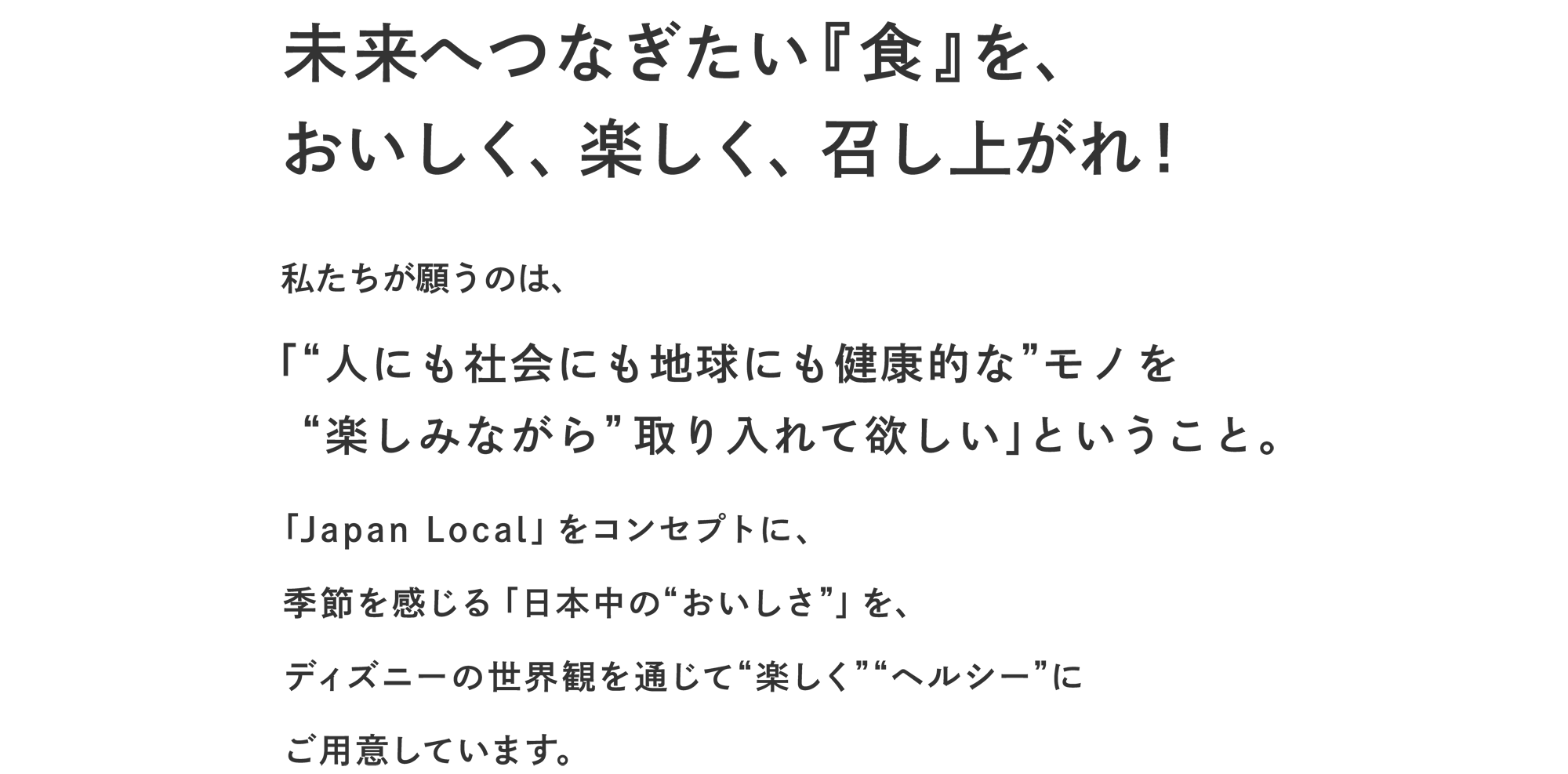 未来へつなぎたい『食』を、 おいしく、楽しく、召し上がれ!
私たちが願うのは、
「“人にも社会にも地球にも健康的な”モノを “楽しみながら” 取り入れて欲しい」ということ。
「Disney HARVEST MARKET」では、 カロリー・塩分・糖分・脂質などに配慮して調理した 季節を感じる「日本中の“おいしさ”」を ディズニーの世界観を通じて“楽しく”ご用意します。